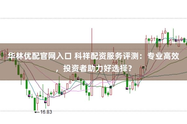 华林优配官网入口 科祥配资服务评测：专业高效，投资者助力好选择？