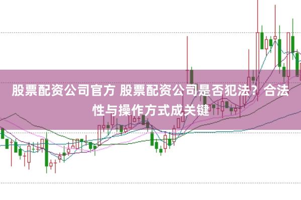 股票配资公司官方 股票配资公司是否犯法？合法性与操作方式成关键