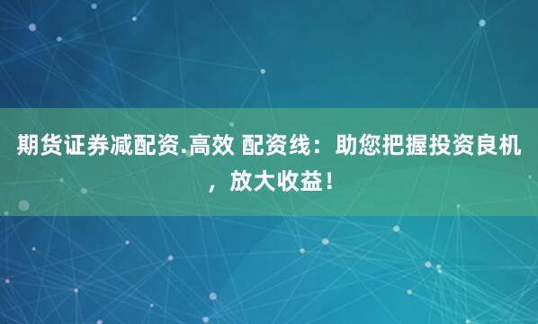 期货证券减配资.高效 配资线：助您把握投资良机，放大收益！