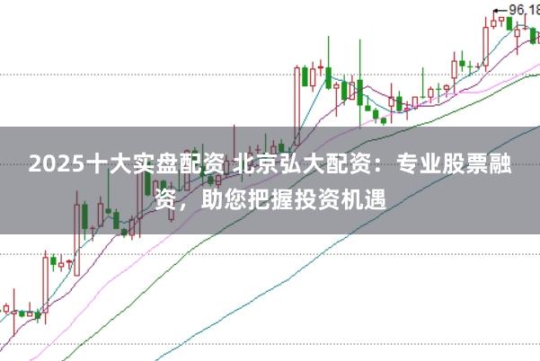 2025十大实盘配资 北京弘大配资：专业股票融资，助您把握投资机遇