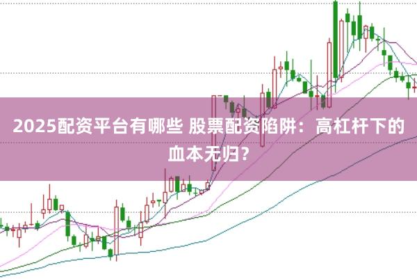 2025配资平台有哪些 股票配资陷阱：高杠杆下的血本无归？
