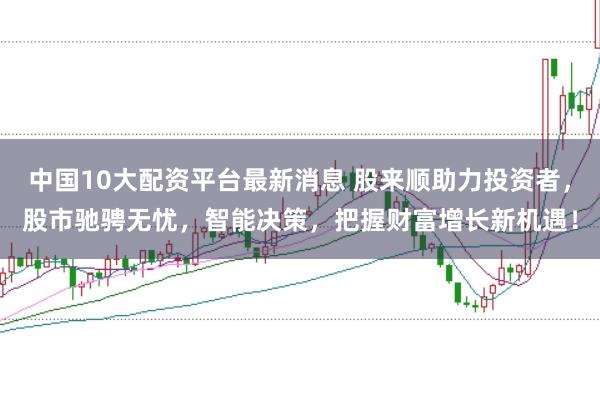 中国10大配资平台最新消息 股来顺助力投资者，股市驰骋无忧，智能决策，把握财富增长新机遇！