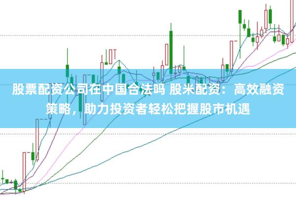 股票配资公司在中国合法吗 股米配资：高效融资策略，助力投资者轻松把握股市机遇