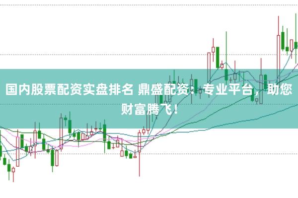 国内股票配资实盘排名 鼎盛配资：专业平台，助您财富腾飞！