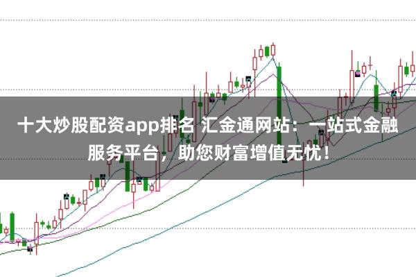 十大炒股配资app排名 汇金通网站：一站式金融服务平台，助您财富增值无忧！