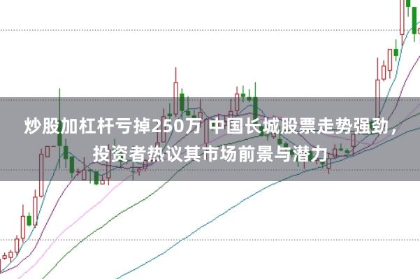 炒股加杠杆亏掉250万 中国长城股票走势强劲，投资者热议其市场前景与潜力