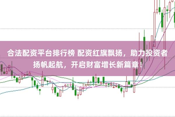 合法配资平台排行榜 配资红旗飘扬，助力投资者扬帆起航，开启财富增长新篇章！