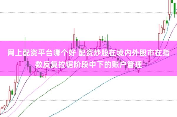 网上配资平台哪个好 配资炒股在境内外股市在指数反复拉锯阶段中下的账户管理