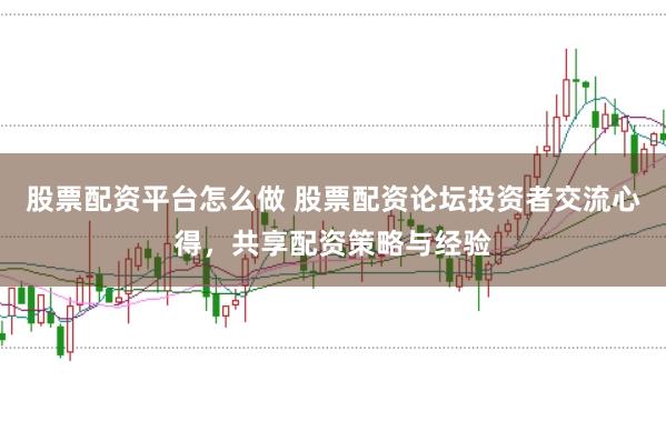 股票配资平台怎么做 股票配资论坛投资者交流心得，共享配资策略与经验