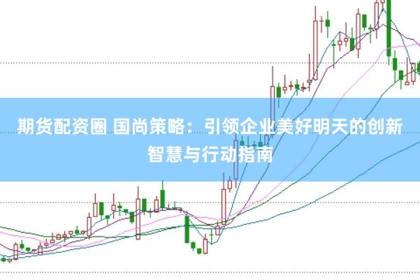 期货配资圈 国尚策略：引领企业美好明天的创新智慧与行动指南