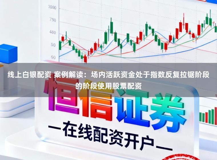线上白银配资 案例解读：场内活跃资金处于指数反复拉锯阶段的阶段使用股票配资