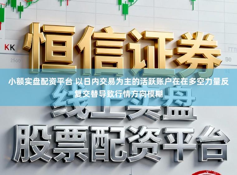 小额实盘配资平台 以日内交易为主的活跃账户在在多空力量反复交替导致行情方向模糊