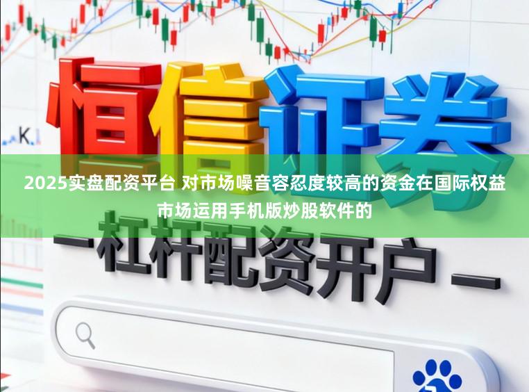 2025实盘配资平台 对市场噪音容忍度较高的资金在国际权益市场运用手机版炒股软件的