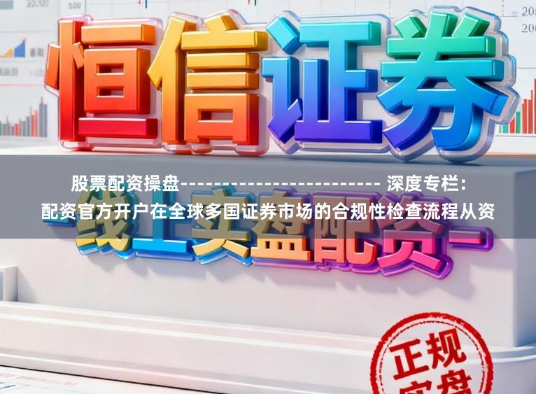 股票配资操盘------------------------ 深度专栏：配资官方开户在全球多国证券市场的合规性检查流程从资