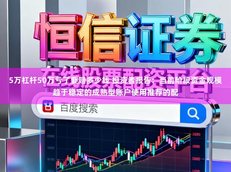 5万杠杆50万亏了要赔多少钱 投资者报告：当前阶段资金规模趋于稳定的成熟型账户使用推荐的配
