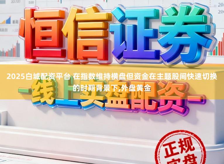 2025白城配资平台 在指数维持横盘但资金在主题股间快速切换的时期背景下,外盘黄金