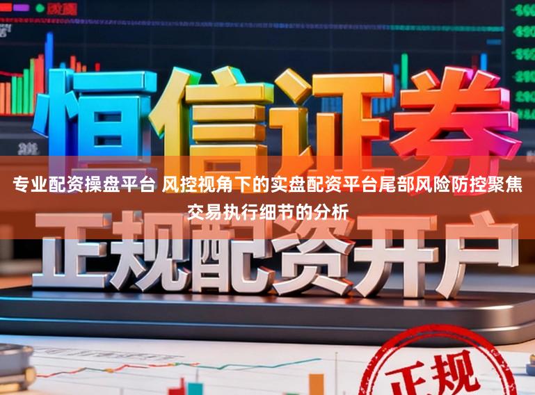 专业配资操盘平台 风控视角下的实盘配资平台尾部风险防控聚焦交易执行细节的分析