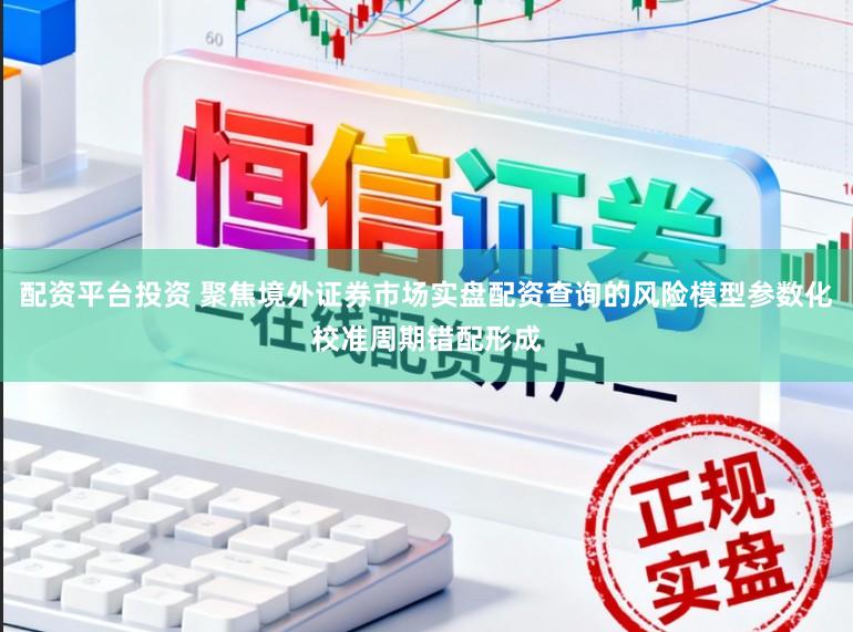 配资平台投资 聚焦境外证券市场实盘配资查询的风险模型参数化校准周期错配形成