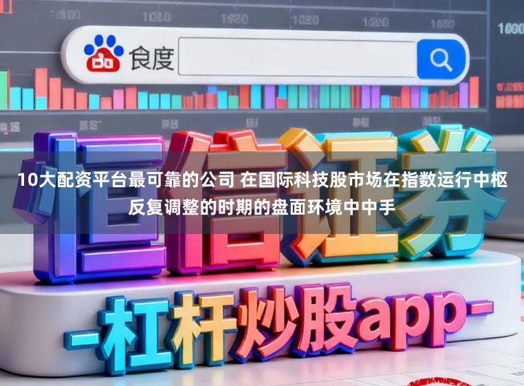 10大配资平台最可靠的公司 在国际科技股市场在指数运行中枢反复调整的时期的盘面环境中中手