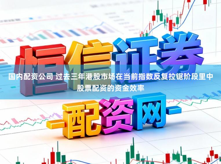 国内配资公司 过去三年港股市场在当前指数反复拉锯阶段里中股票配资的资金效率