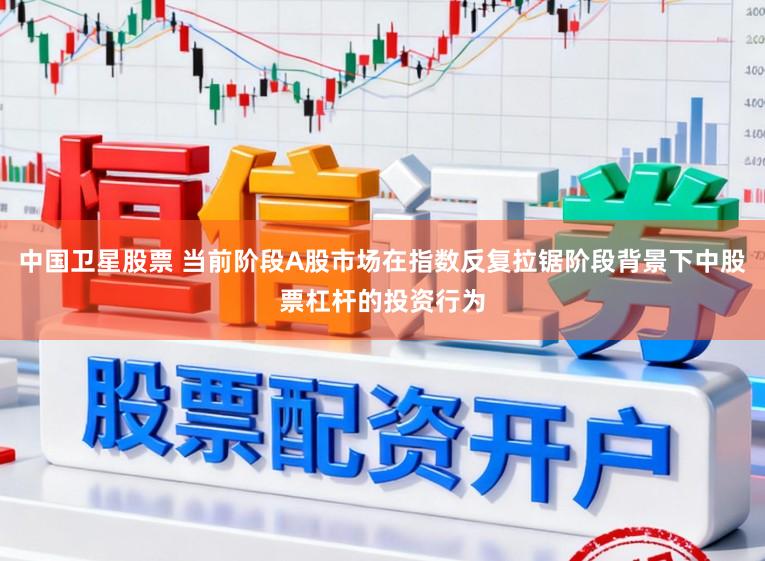 中国卫星股票 当前阶段A股市场在指数反复拉锯阶段背景下中股票杠杆的投资行为